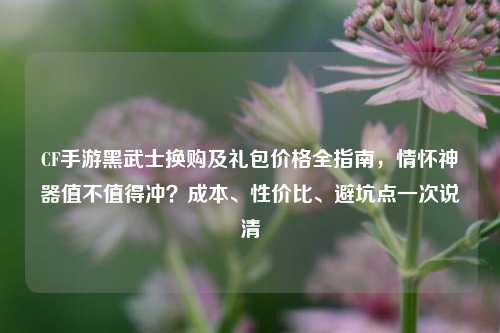 CF手游黑武士换购及礼包价格全指南，情怀神器值不值得冲？成本、性价比、避坑点一次说清