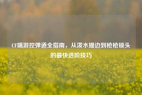 CF端游控弹道全指南，从泼水描边到枪枪锁头的最快进阶技巧