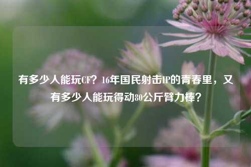 有多少人能玩CF？16年国民射击IP的青春里，又有多少人能玩得动80公斤臂力棒？