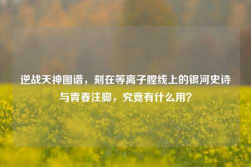 逆战天神图谱，刻在等离子膛线上的银河史诗与青春注脚，究竟有什么用？