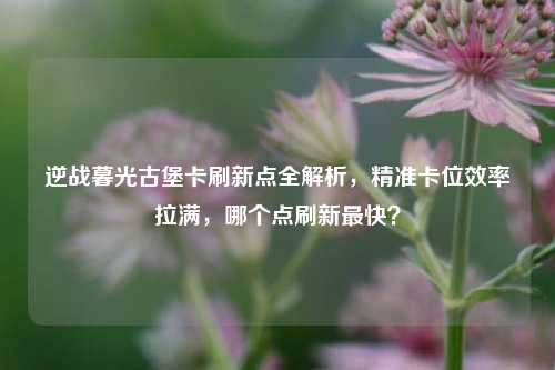 逆战暮光古堡卡刷新点全解析，精准卡位效率拉满，哪个点刷新最快？