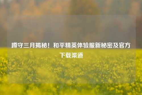 蹲守三月揭秘！和平精英体验服新秘密及官方下载渠道