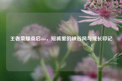 王者荣耀桑启cos，短裤里的峡谷风与成长印记