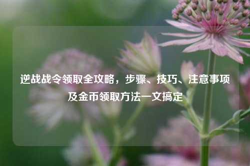逆战战令领取全攻略,步骤、技巧、注意事项及金币领取方法一文搞定