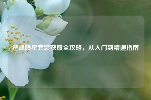 逆战陨星套装获取全攻略，从入门到精通指南