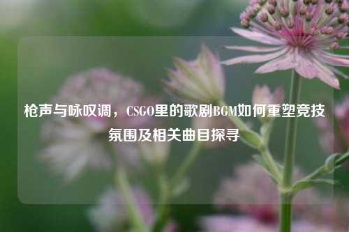 枪声与咏叹调，CSGO里的歌剧BGM如何重塑竞技氛围及相关曲目探寻