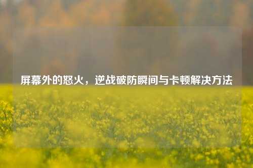 屏幕外的怒火，逆战破防瞬间与卡顿解决方法