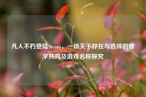 凡人不朽登陆Steam，一场关于存在与选择的数字共鸣及游戏名称探究