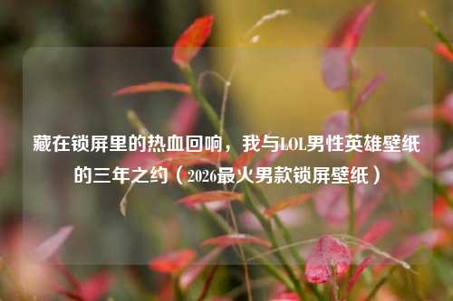 藏在锁屏里的热血回响，我与LOL男性英雄壁纸的三年之约（2026最火男款锁屏壁纸）