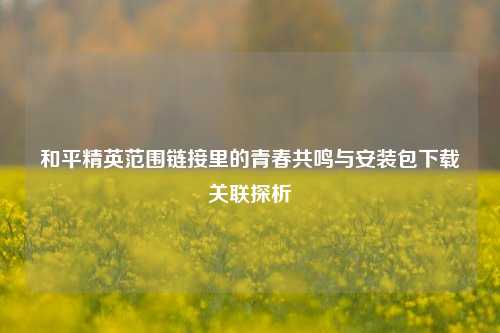 和平精英范围链接里的青春共鸣与安装包下载关联探析
