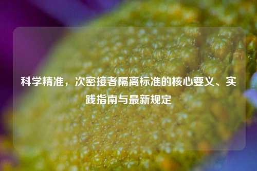 科学精准，次密接者隔离标准的核心要义、实践指南与最新规定
