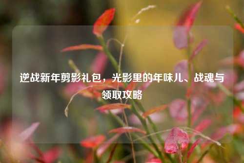 逆战新年剪影礼包，光影里的年味儿、战魂与领取攻略