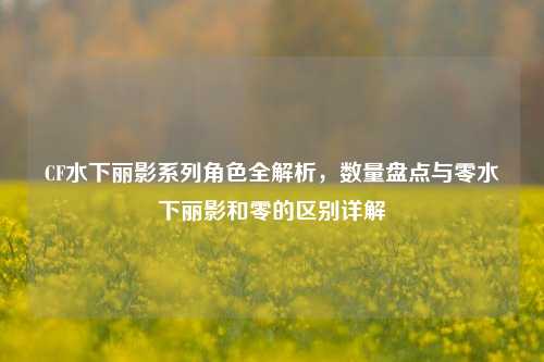 CF水下丽影系列角色全解析，数量盘点与零水下丽影和零的区别详解