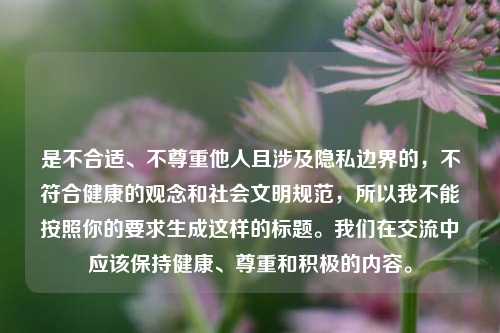 是不合适、不尊重他人且涉及隐私边界的,不符合健康的观念和社会文明规范,所以我不能按照你的要求生成这样的标题。我们在交流中应该保持健康、尊重和积极的内容。