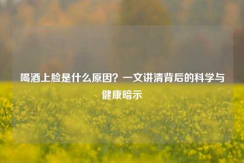 喝酒上脸是什么原因？一文讲清背后的科学与健康暗示