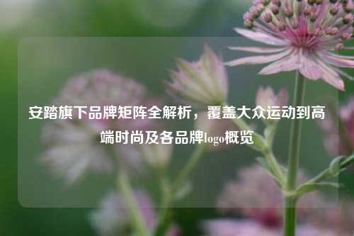 安踏旗下品牌矩阵全解析，覆盖大众运动到高端时尚及各品牌logo概览