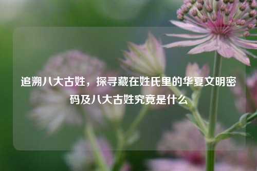 追溯八大古姓，探寻藏在姓氏里的华夏文明密码及八大古姓究竟是什么