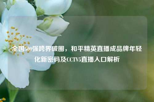 全国500强跨界破圈，和平精英直播成品牌年轻化新密码及CCTV5直播入口解析
