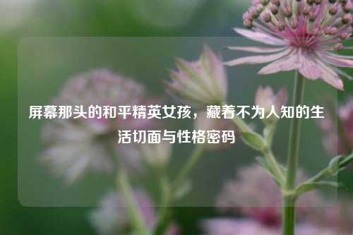 屏幕那头的和平精英女孩，藏着不为人知的生活切面与性格密码