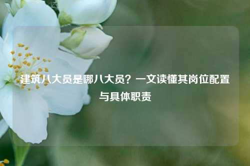 建筑八大员是哪八大员？一文读懂其岗位配置与具体职责