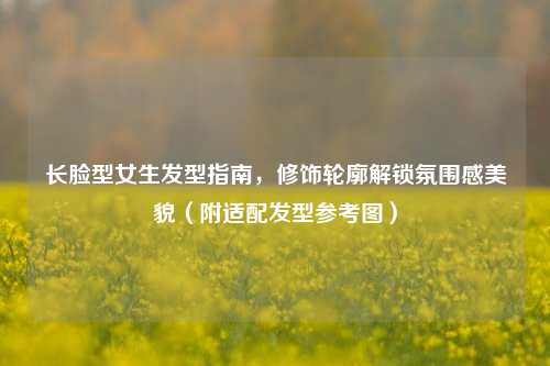 长脸型女生发型指南，修饰轮廓解锁氛围感美貌（附适配发型参考图）