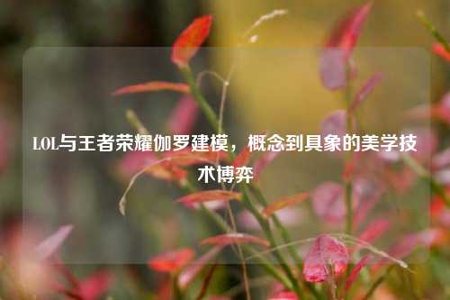 LOL与王者荣耀伽罗建模,概念到具象的美学技术博弈