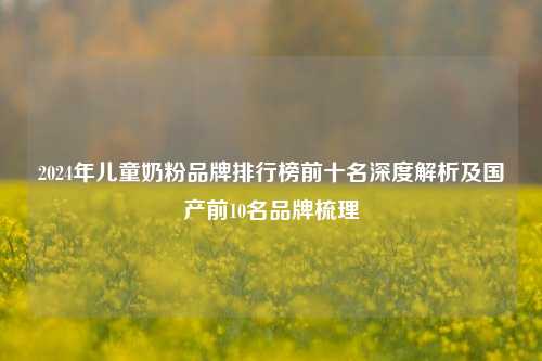 2024年儿童奶粉品牌排行榜前十名深度解析及国产前10名品牌梳理