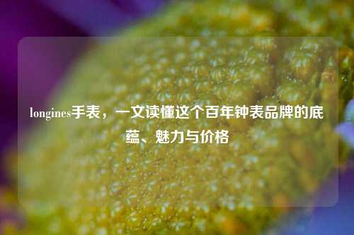 longines手表，一文读懂这个百年钟表品牌的底蕴、魅力与价格