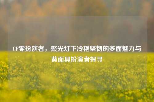 CF零扮演者，聚光灯下冷艳坚韧的多面魅力与葵面具扮演者探寻