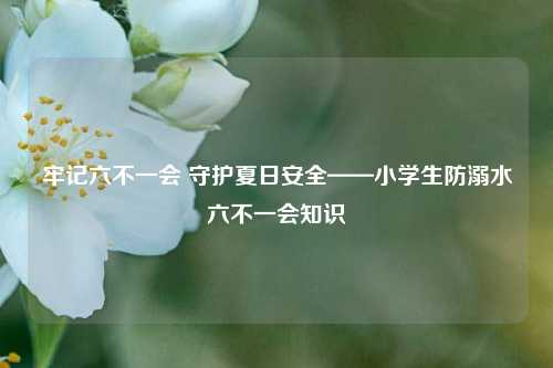 牢记六不一会 守护夏日安全——小学生防溺水六不一会知识