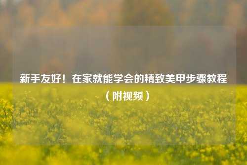 新手友好！在家就能学会的精致美甲步骤教程（附视频）
