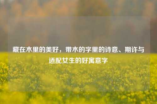 藏在木里的美好，带木的字里的诗意、期许与适配女生的好寓意字