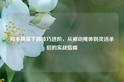和平精英下蹲技巧进阶，从被动掩体到灵活杀招的实战指南