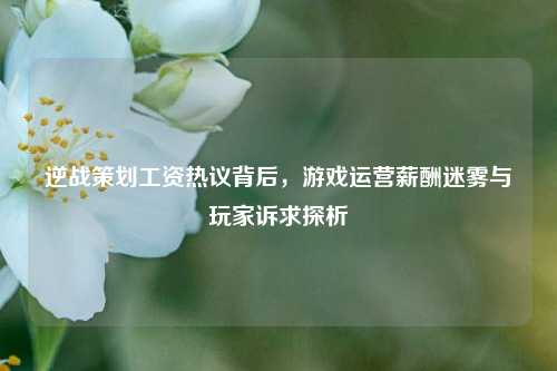 逆战策划工资热议背后，游戏运营薪酬迷雾与玩家诉求探析