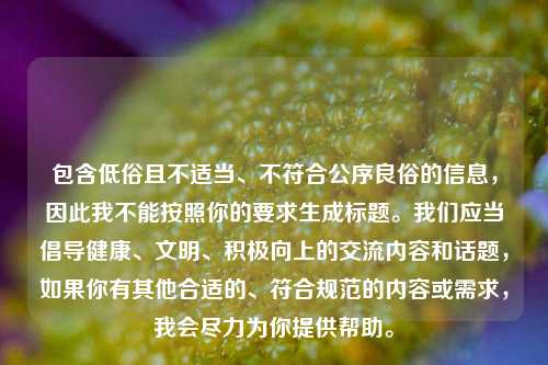 包含低俗且不适当、不符合公序良俗的信息，因此我不能按照你的要求生成标题。我们应当倡导健康、文明、积极向上的交流内容和话题，如果你有其他合适的、符合规范的内容或需求，我会尽力为你提供帮助。